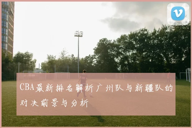 CBA最新排名解析广州队与新疆队的对决前景与分析