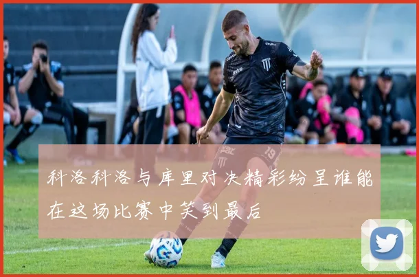 科洛科洛与库里对决精彩纷呈谁能在这场比赛中笑到最后