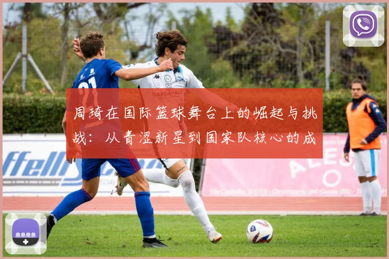 周琦在国际篮球舞台上的崛起与挑战：从青涩新星到国家队核心的成长之路
