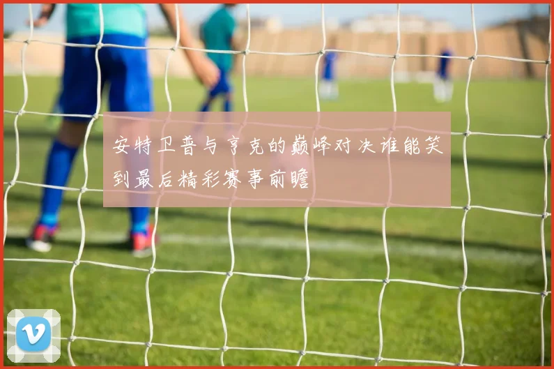 安特卫普与亨克的巅峰对决谁能笑到最后精彩赛事前瞻