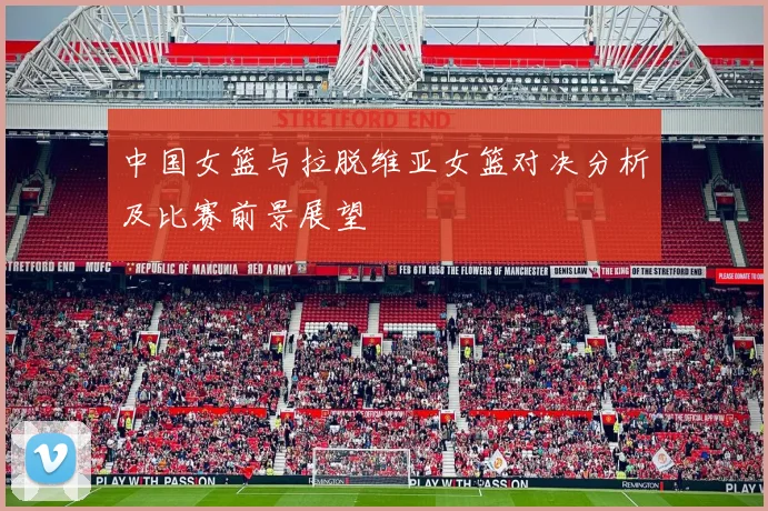 中国女篮与拉脱维亚女篮对决分析及比赛前景展望