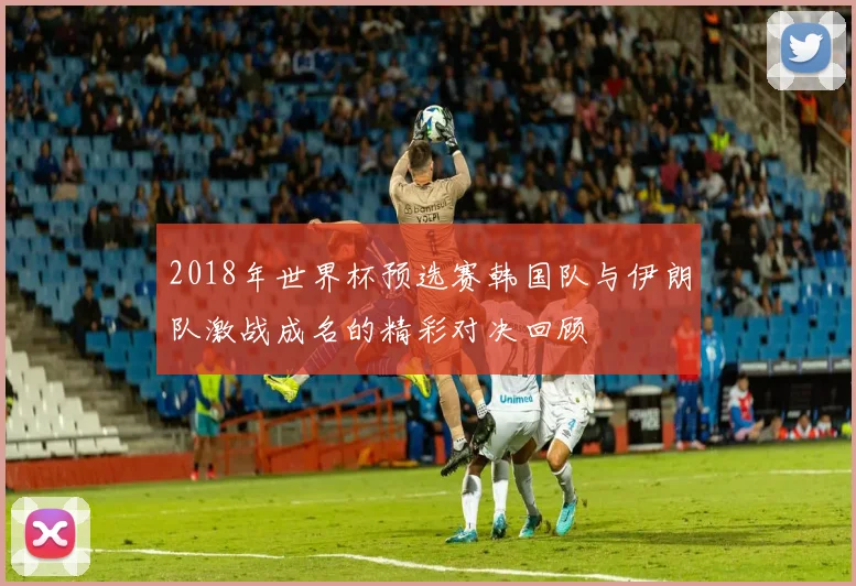2018年世界杯预选赛韩国队与伊朗队激战成名的精彩对决回顾