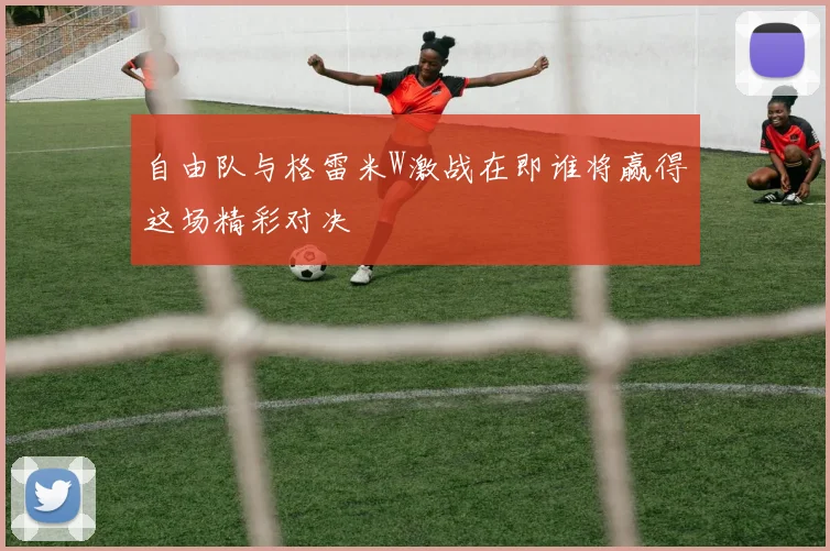 自由队与格雷米W激战在即谁将赢得这场精彩对决