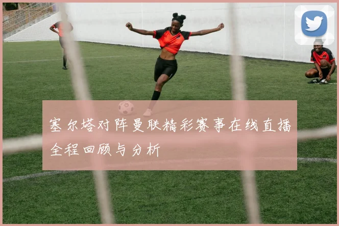 塞尔塔对阵曼联精彩赛事在线直播全程回顾与分析