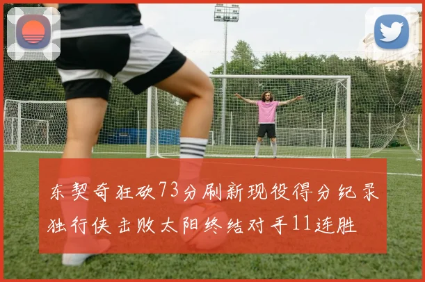 东契奇狂砍73分刷新现役得分纪录独行侠击败太阳终结对手11连胜