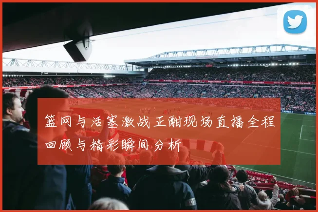 篮网与活塞激战正酣现场直播全程回顾与精彩瞬间分析