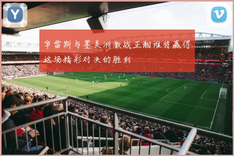 华雷斯与墨美洲激战正酣谁将赢得这场精彩对决的胜利