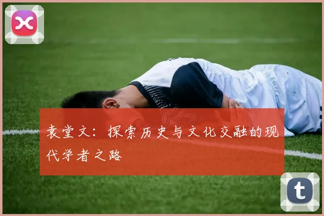 袁堂文：探索历史与文化交融的现代学者之路