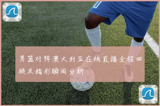 男篮对阵澳大利亚在线直播全程回顾及精彩瞬间分析