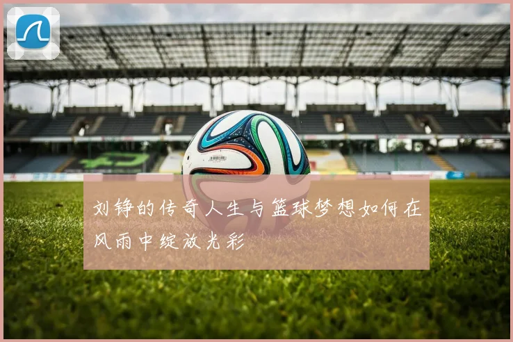 刘铮的传奇人生与篮球梦想如何在风雨中绽放光彩