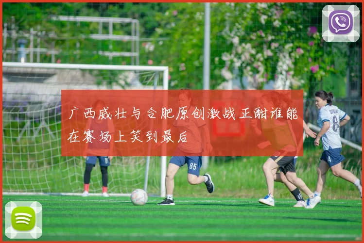 广西威壮与合肥原创激战正酣谁能在赛场上笑到最后