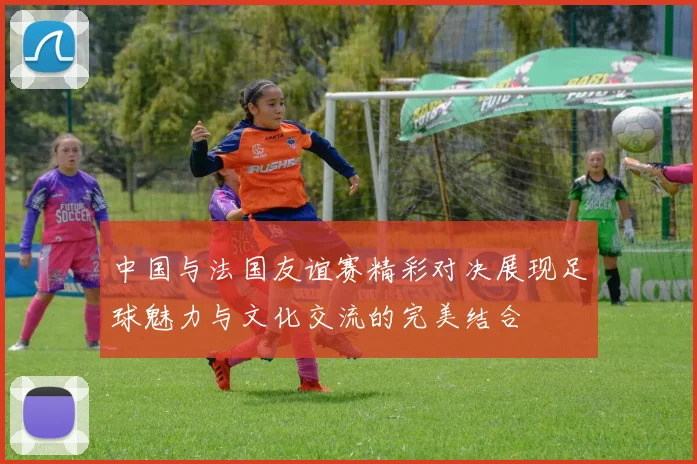 中国与法国友谊赛精彩对决展现足球魅力与文化交流的完美结合