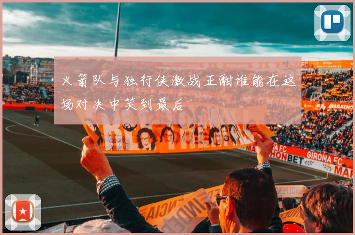 火箭队与独行侠激战正酣谁能在这场对决中笑到最后